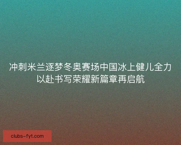 冲刺米兰逐梦冬奥赛场中国冰上健儿全力以赴书写荣耀新篇章再启航