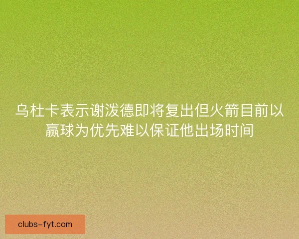 乌杜卡表示谢泼德即将复出但火箭目前以赢球为优先难以保证他出场时间